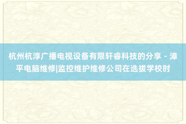 杭州杭淳广播电视设备有限轩睿科技的分享 - 漳平电脑维修|监控维护维修公司在选拔学校时