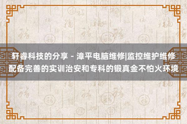 轩睿科技的分享 - 漳平电脑维修|监控维护维修配备完善的实训治安和专科的锻真金不怕火环境